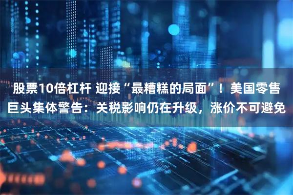 股票10倍杠杆 迎接“最糟糕的局面”！美国零售巨头集体警告：关税影响仍在升级，涨价不可避免