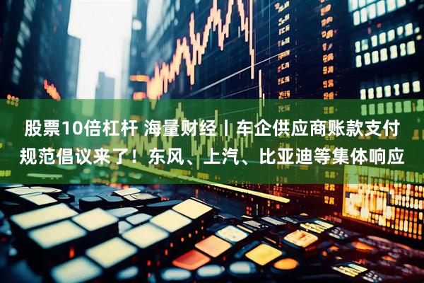 股票10倍杠杆 海量财经丨车企供应商账款支付规范倡议来了！东风、上汽、比亚迪等集体响应