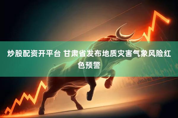 炒股配资开平台 甘肃省发布地质灾害气象风险红色预警