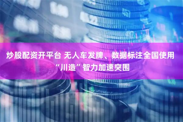 炒股配资开平台 无人车发牌、数据标注全国使用 “川造”智力加速突围