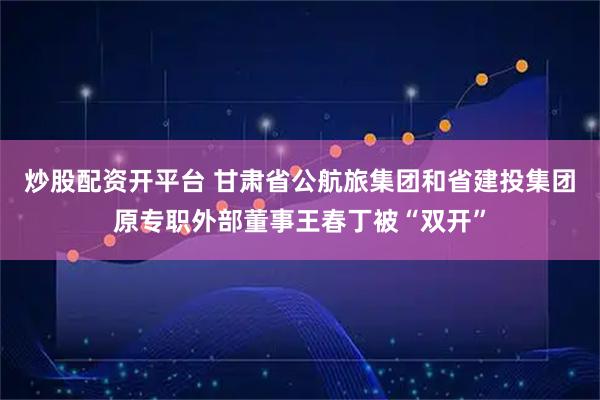 炒股配资开平台 甘肃省公航旅集团和省建投集团原专职外部董事王春丁被“双开”