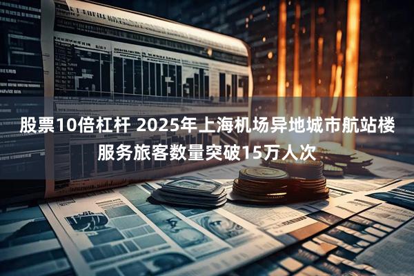 股票10倍杠杆 2025年上海机场异地城市航站楼服务旅客数量突破15万人次