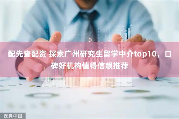 配先查配资 探索广州研究生留学中介top10，口碑好机构值得信赖推荐