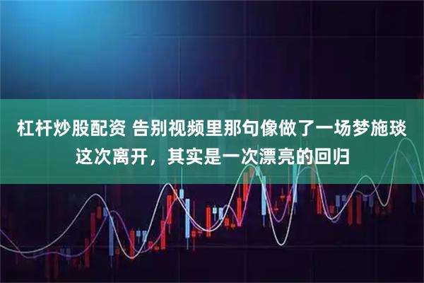杠杆炒股配资 告别视频里那句像做了一场梦施琰这次离开,其实是一次漂亮的回归