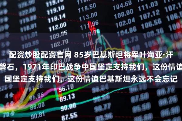 配资炒股配资官网 85岁巴基斯坦将军叶海亚·汗晚年说：中巴友谊坚如磐石，1971年印巴战争中国坚定支持我们，这份情谊巴基斯坦永远不会忘记