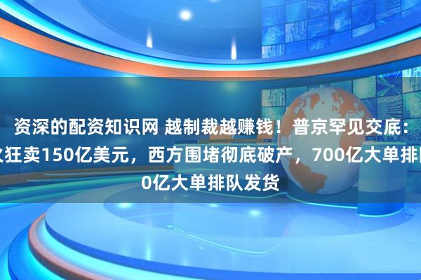 资深的配资知识网 越制裁越赚钱！普京罕见交底：俄军火狂卖150亿美元，西方围堵彻底破产，700亿大单排队发货