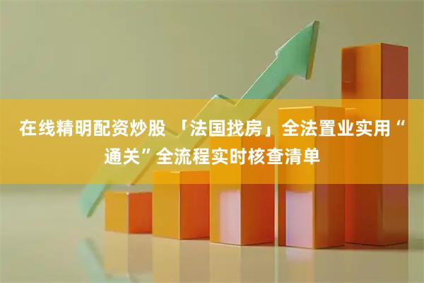 在线精明配资炒股 「法国找房」全法置业实用“通关”全流程实时核查清单