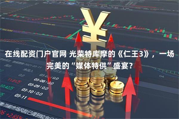 在线配资门户官网 光荣特库摩的《仁王3》，一场完美的“媒体特供”盛宴？
