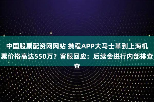 中国股票配资网网站 携程APP大马士革到上海机票价格高达550万？客服回应：后续会进行内部排查