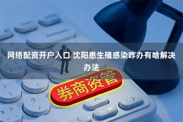 网络配资开户入口 沈阳患生殖感染咋办有啥解决办法