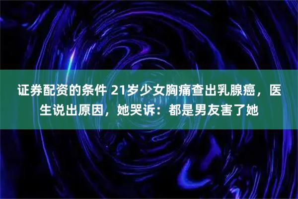 证券配资的条件 21岁少女胸痛查出乳腺癌，医生说出原因，她哭诉：都是男友害了她