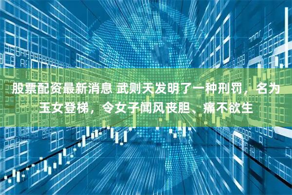 股票配资最新消息 武则天发明了一种刑罚,名为玉女登梯,令女子闻风丧胆、痛不欲生