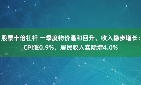 股票十倍杠杆 一季度物价温和回升、收入稳步增长:CPI涨0.9%,居民收入实际增4.0%
