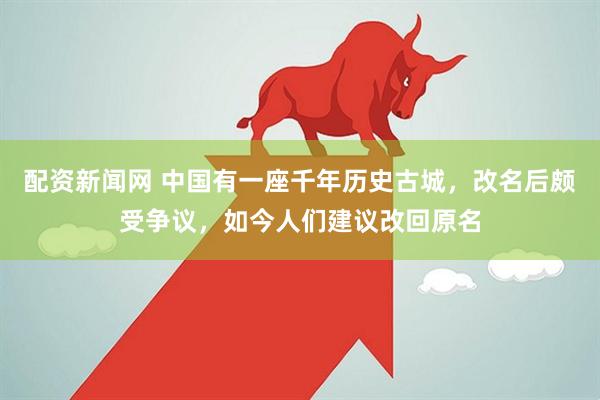 配资新闻网 中国有一座千年历史古城，改名后颇受争议，如今人们建议改回原名
