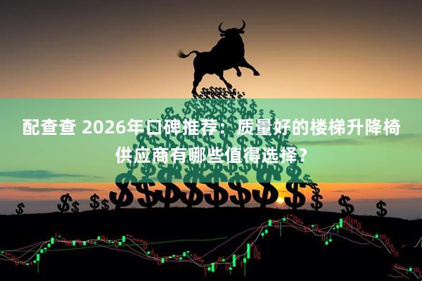 配查查 2026年口碑推荐：质量好的楼梯升降椅供应商有哪些值得选择？