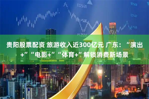 贵阳股票配资 旅游收入近300亿元 广东：“演出+”“电影+”“体育+”解锁消费新场景