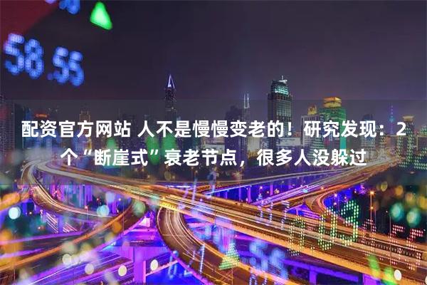 配资官方网站 人不是慢慢变老的！研究发现：2个“断崖式”衰老节点，很多人没躲过