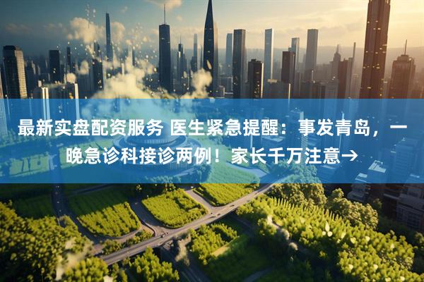 最新实盘配资服务 医生紧急提醒：事发青岛，一晚急诊科接诊两例！家长千万注意→