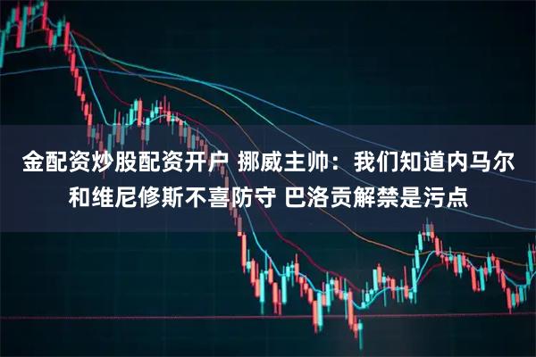金配资炒股配资开户 挪威主帅：我们知道内马尔和维尼修斯不喜防守 巴洛贡解禁是污点