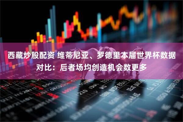 西藏炒股配资 维蒂尼亚、罗德里本届世界杯数据对比：后者场均创造机会数更多