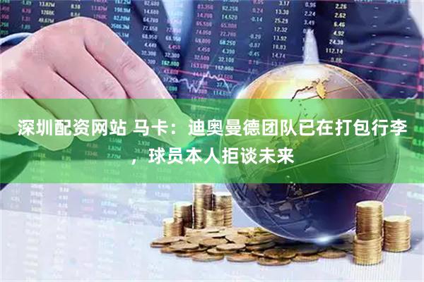 深圳配资网站 马卡：迪奥曼德团队已在打包行李，球员本人拒谈未来